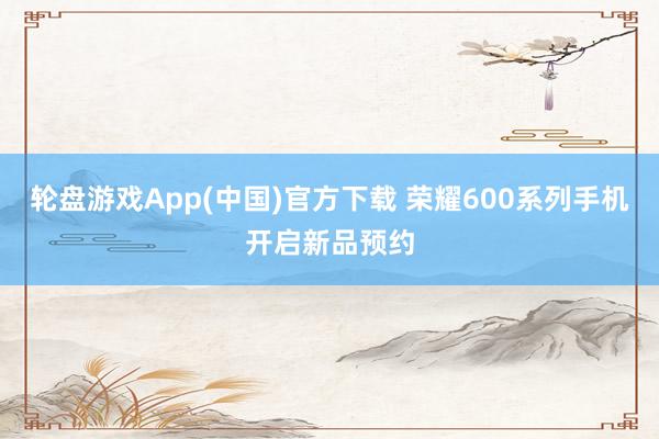 轮盘游戏App(中国)官方下载 荣耀600系列手机开启新品预约