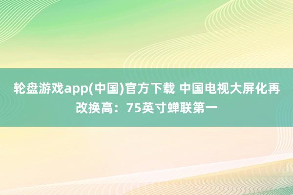 轮盘游戏app(中国)官方下载 中国电视大屏化再改换高：75英寸蝉联第一