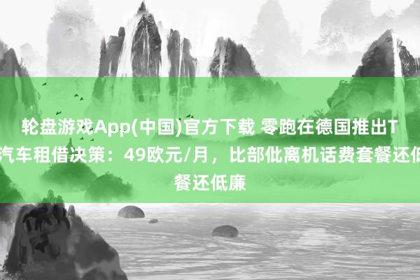 轮盘游戏App(中国)官方下载 零跑在德国推出T03汽车租借决策：49欧元/月，比部仳离机话费套餐还低廉