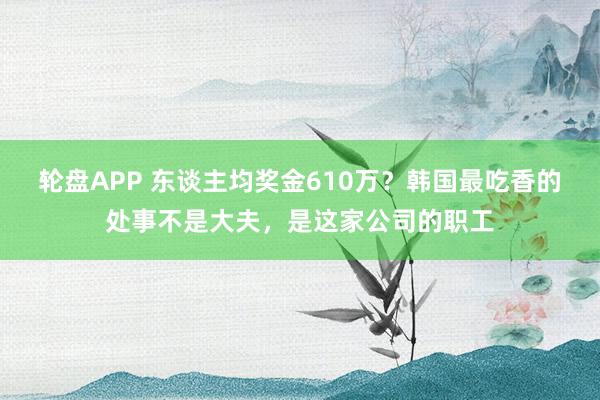轮盘APP 东谈主均奖金610万？韩国最吃香的处事不是大夫，是这家公司的职工