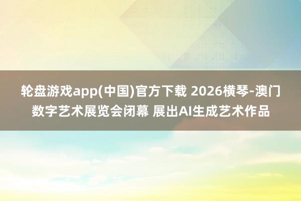 轮盘游戏app(中国)官方下载 2026横琴-澳门数字艺术展览会闭幕 展出AI生成艺术作品