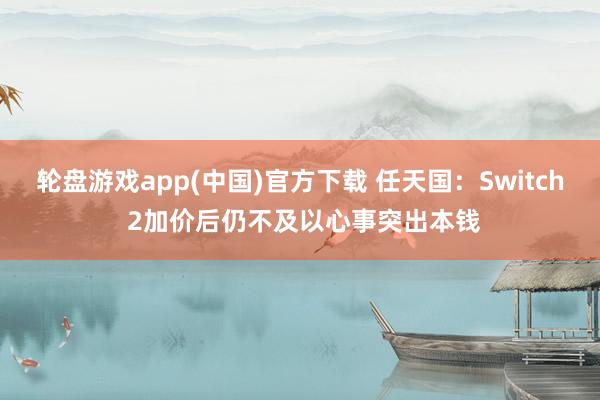 轮盘游戏app(中国)官方下载 任天国：Switch 2加价后仍不及以心事突出本钱