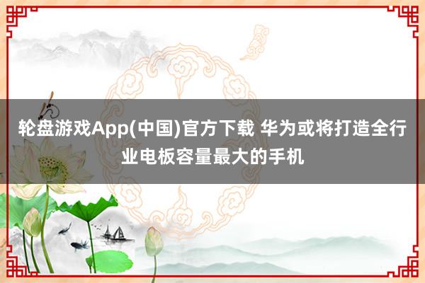 轮盘游戏App(中国)官方下载 华为或将打造全行业电板容量最大的手机