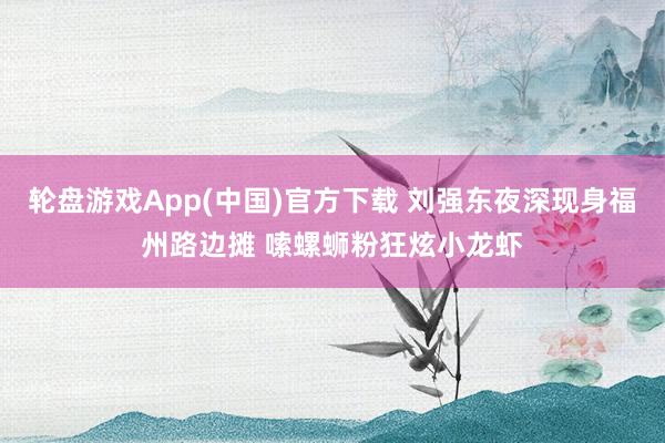 轮盘游戏App(中国)官方下载 刘强东夜深现身福州路边摊 嗦螺蛳粉狂炫小龙虾