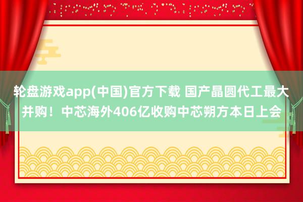 轮盘游戏app(中国)官方下载 国产晶圆代工最大并购！中芯海外406亿收购中芯朔方本日上会