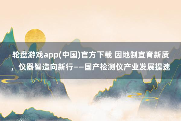 轮盘游戏app(中国)官方下载 因地制宜育新质，仪器智造向新行——国产检测仪产业发展提速