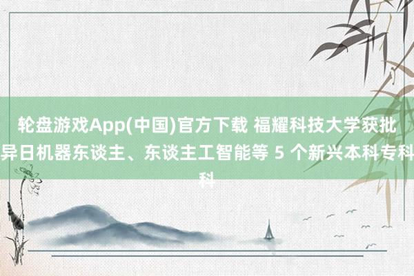 轮盘游戏App(中国)官方下载 福耀科技大学获批异日机器东谈主、东谈主工智能等 5 个新兴本科专科