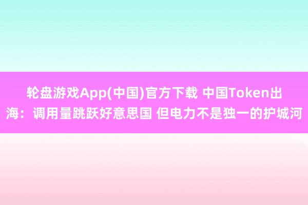 轮盘游戏App(中国)官方下载 中国Token出海：调用量跳跃好意思国 但电力不是独一的护城河
