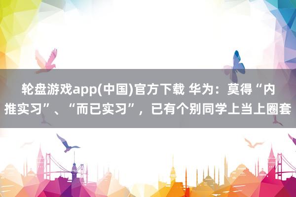 轮盘游戏app(中国)官方下载 华为：莫得“内推实习”、“而已实习”，已有个别同学上当上圈套