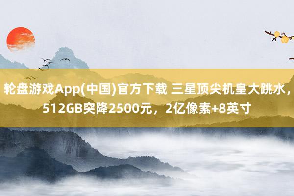 轮盘游戏App(中国)官方下载 三星顶尖机皇大跳水，512GB突降2500元，2亿像素+8英寸