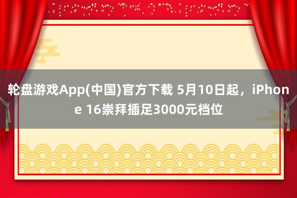 轮盘游戏App(中国)官方下载 5月10日起，iPhone 16崇拜插足3000元档位