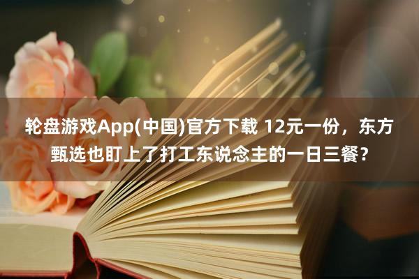 轮盘游戏App(中国)官方下载 12元一份，东方甄选也盯上了打工东说念主的一日三餐？
