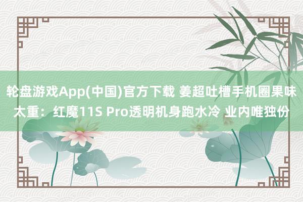 轮盘游戏App(中国)官方下载 姜超吐槽手机圈果味太重：红魔11S Pro透明机身跑水冷 业内唯独份