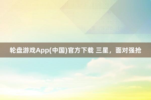 轮盘游戏App(中国)官方下载 三星，面对强抢