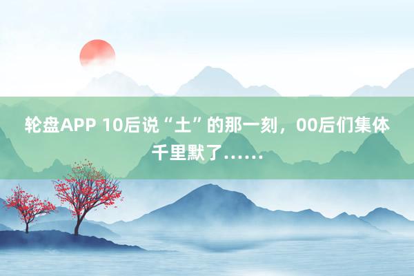 轮盘APP 10后说“土”的那一刻，00后们集体千里默了……