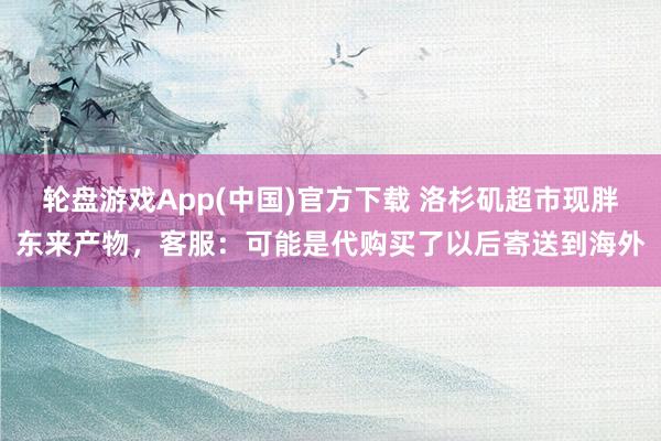 轮盘游戏App(中国)官方下载 洛杉矶超市现胖东来产物，客服：可能是代购买了以后寄送到海外