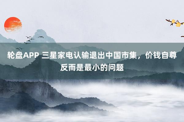 轮盘APP 三星家电认输退出中国市集，价钱自尊反而是最小的问题