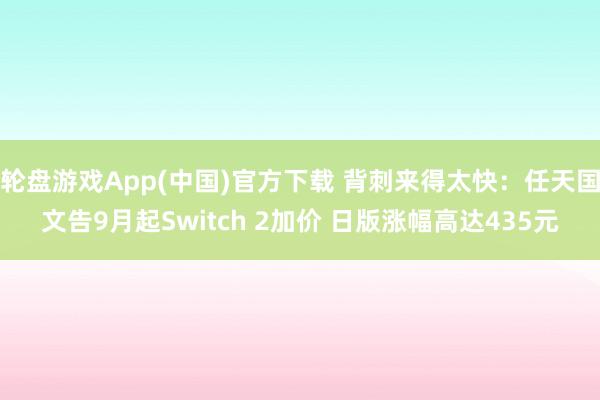 轮盘游戏App(中国)官方下载 背刺来得太快：任天国文告9月起Switch 2加价 日版涨幅高达435元