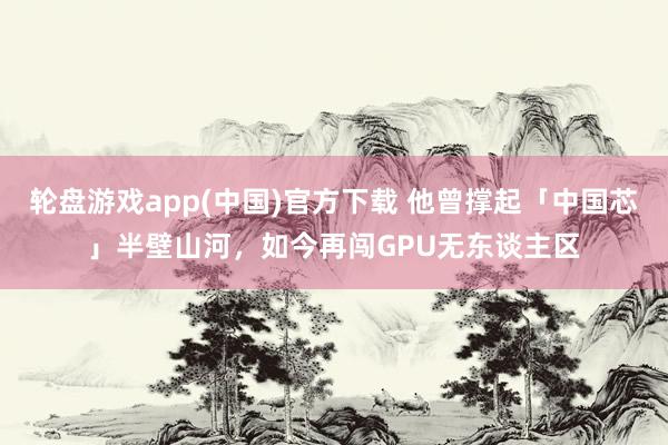 轮盘游戏app(中国)官方下载 他曾撑起「中国芯」半壁山河，如今再闯GPU无东谈主区