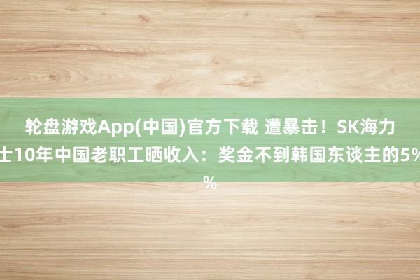 轮盘游戏App(中国)官方下载 遭暴击！SK海力士10年中国老职工晒收入：奖金不到韩国东谈主的5%