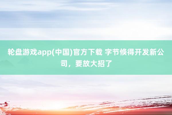 轮盘游戏app(中国)官方下载 字节倏得开发新公司，要放大招了
