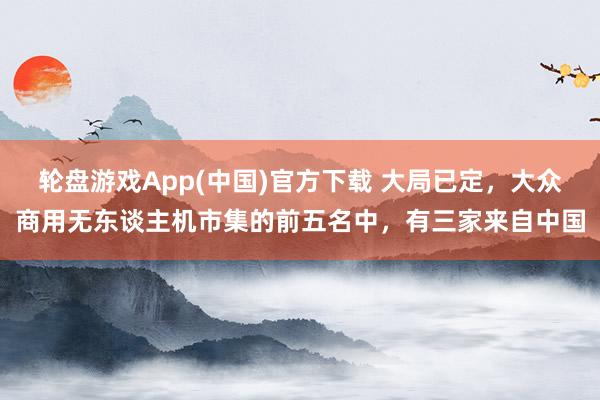 轮盘游戏App(中国)官方下载 大局已定，大众商用无东谈主机市集的前五名中，有三家来自中国