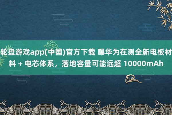 轮盘游戏app(中国)官方下载 曝华为在测全新电板材料 + 电芯体系，落地容量可能远超 10000mAh