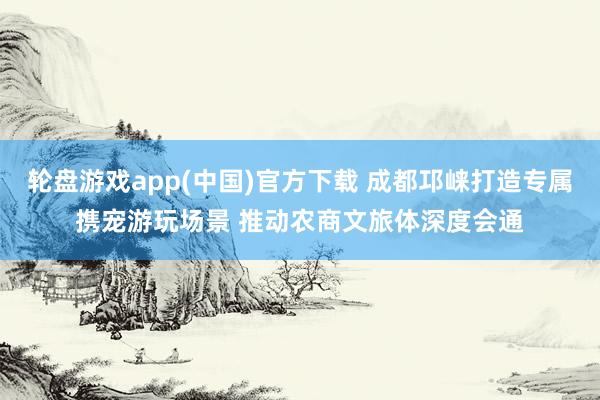 轮盘游戏app(中国)官方下载 成都邛崃打造专属携宠游玩场景 推动农商文旅体深度会通