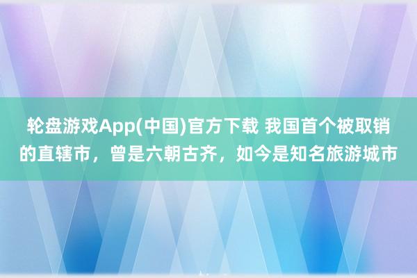 轮盘游戏App(中国)官方下载 我国首个被取销的直辖市，曾是六朝古齐，如今是知名旅游城市