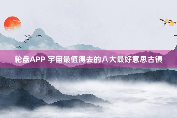 轮盘APP 宇宙最值得去的八大最好意思古镇