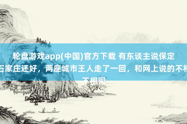 轮盘游戏app(中国)官方下载 有东谈主说保定比石家庄还好,两座城市王人走了一回,和网上说的不相同