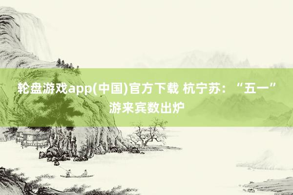 轮盘游戏app(中国)官方下载 杭宁苏：“五一”游来宾数出炉