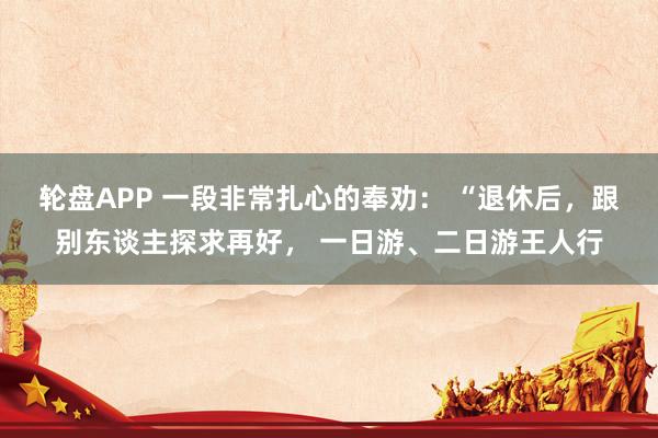轮盘APP 一段非常扎心的奉劝： “退休后，跟别东谈主探求再好， 一日游、二日游王人行