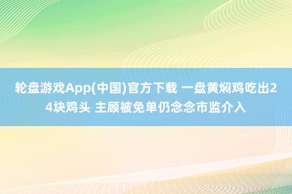 轮盘游戏App(中国)官方下载 一盘黄焖鸡吃出24块鸡头 主顾被免单仍念念市监介入