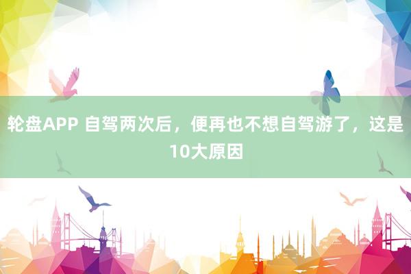 轮盘APP 自驾两次后，便再也不想自驾游了，这是10大原因