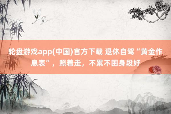 轮盘游戏app(中国)官方下载 退休自驾“黄金作息表”,照着走,不累不困身段好