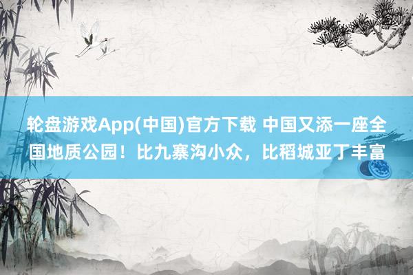轮盘游戏App(中国)官方下载 中国又添一座全国地质公园！比九寨沟小众，比稻城亚丁丰富