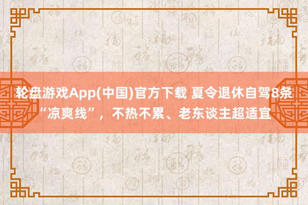 轮盘游戏App(中国)官方下载 夏令退休自驾8条“凉爽线”，不热不累、老东谈主超适宜