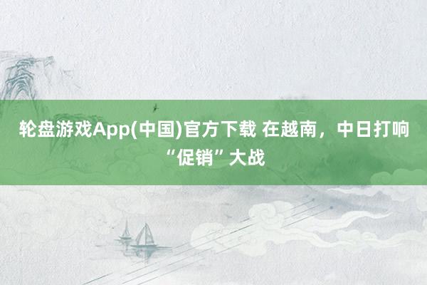 轮盘游戏App(中国)官方下载 在越南，中日打响“促销”大战