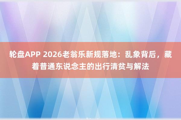 轮盘APP 2026老翁乐新规落地:乱象背后,藏着普通东说念主的出行清贫与解法