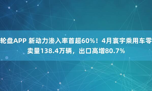 轮盘APP 新动力渗入率首超60%！4月寰宇乘用车零卖量138.4万辆，出口高增80.7%