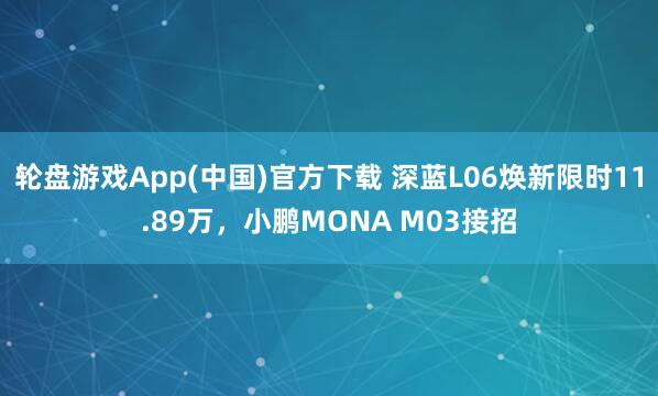轮盘游戏App(中国)官方下载 深蓝L06焕新限时11.89万，小鹏MONA M03接招