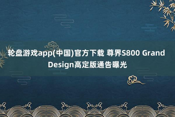 轮盘游戏app(中国)官方下载 尊界S800 Grand Design高定版通告曝光