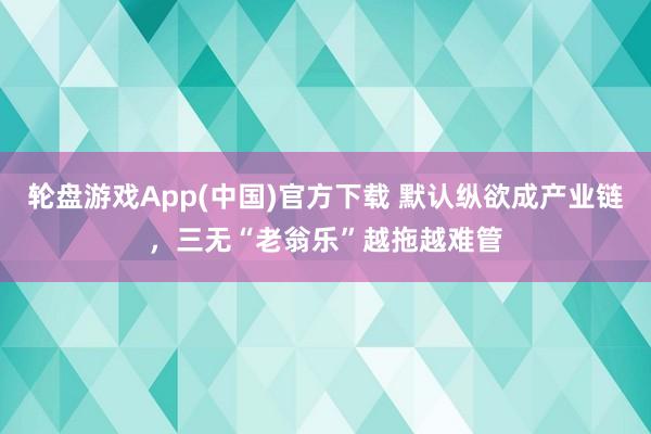 轮盘游戏App(中国)官方下载 默认纵欲成产业链，三无“老翁乐”越拖越难管