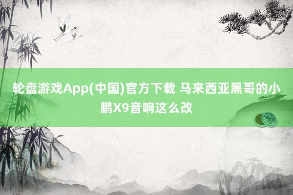 轮盘游戏App(中国)官方下载 马来西亚黑哥的小鹏X9音响这么改