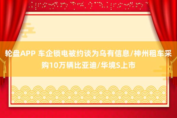 轮盘APP 车企锁电被约谈为乌有信息/神州租车采购10万辆比亚迪/华境S上市