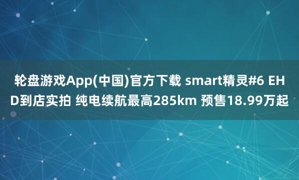 轮盘游戏App(中国)官方下载 smart精灵#6 EHD到店实拍 纯电续航最高285km 预售18.99万起