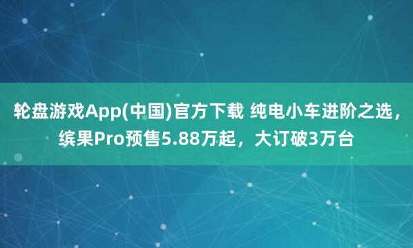 轮盘游戏App(中国)官方下载 纯电小车进阶之选，缤果Pro预售5.88万起，大订破3万台