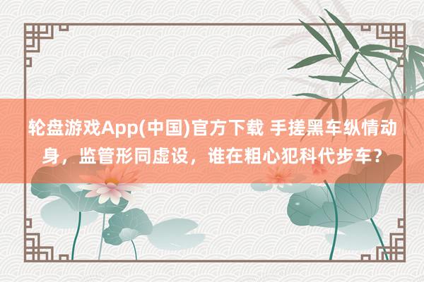 轮盘游戏App(中国)官方下载 手搓黑车纵情动身，监管形同虚设，谁在粗心犯科代步车？