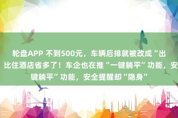 轮盘APP 不到500元，车辆后排就被改成“出动卧铺”，车主：比住酒店省多了！车企也在推“一键躺平”功能，安全提醒却“隐身”